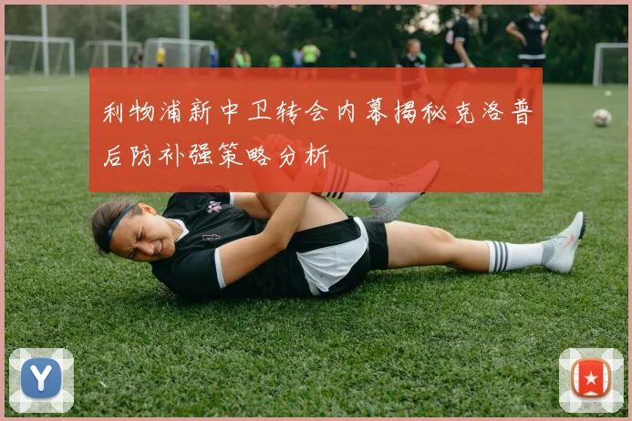 利物浦新中卫转会内幕揭秘克洛普后防补强策略分析