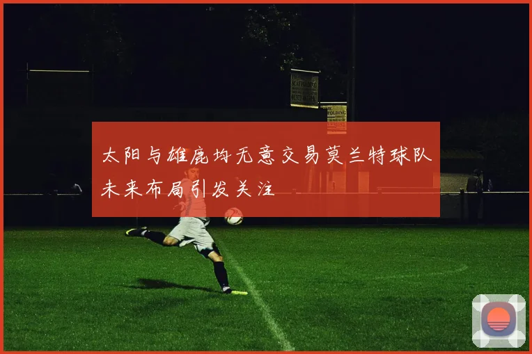 太阳与雄鹿均无意交易莫兰特球队未来布局引发关注