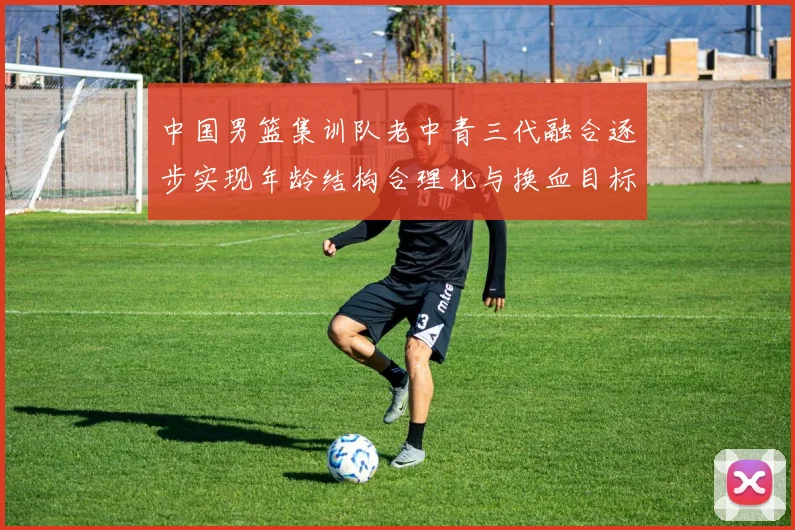 中国男篮集训队老中青三代融合逐步实现年龄结构合理化与换血目标