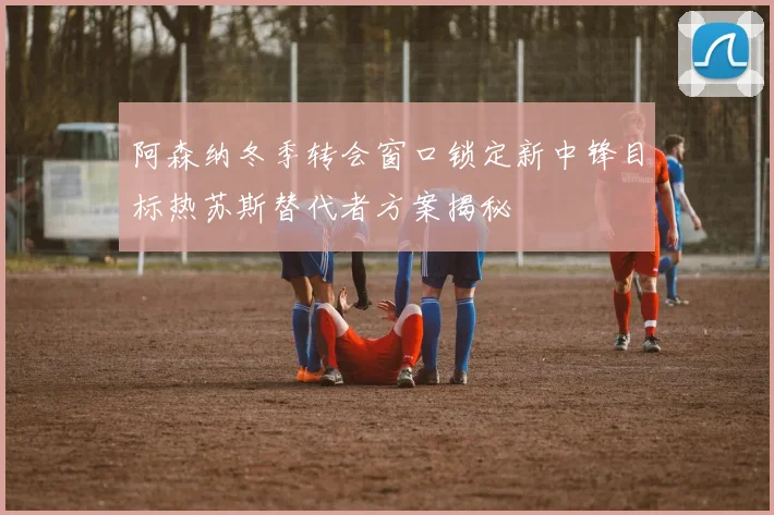 阿森纳冬季转会窗口锁定新中锋目标热苏斯替代者方案揭秘