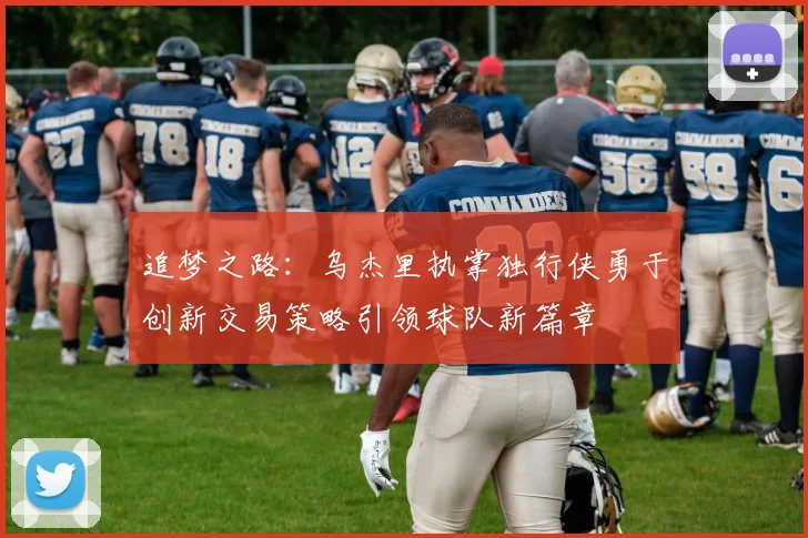 追梦之路：乌杰里执掌独行侠勇于创新交易策略引领球队新篇章