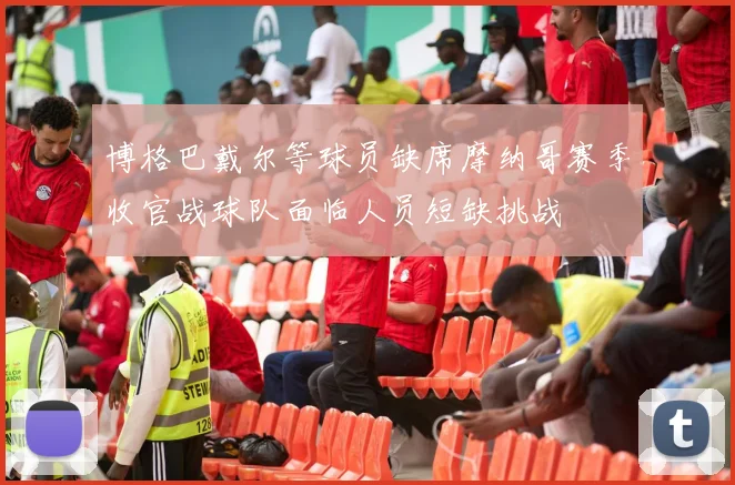 博格巴戴尔等球员缺席摩纳哥赛季收官战球队面临人员短缺挑战