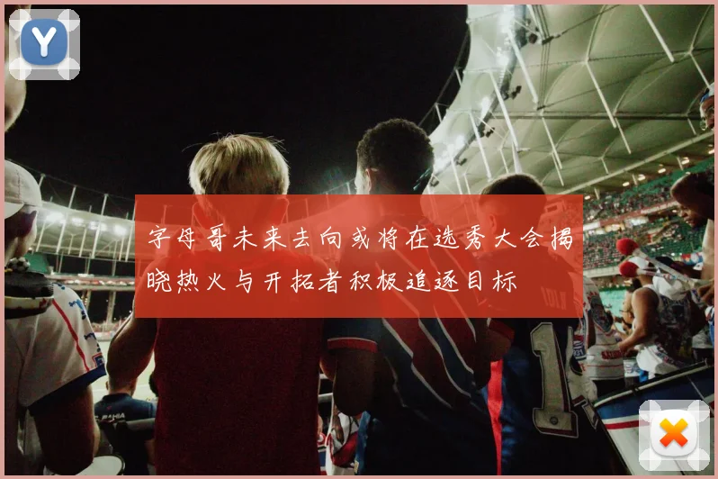 字母哥未来去向或将在选秀大会揭晓热火与开拓者积极追逐目标