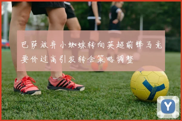 巴萨放弃小蜘蛛转向英超前锋马竞要价过高引发转会策略调整