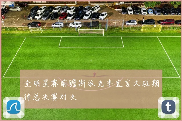 全明星赛前瞻斯派克李直言文班期待总决赛对决