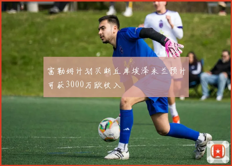 富勒姆计划买断丘库埃泽米兰预计可获3000万欧收入