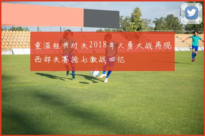 重温经典对决2018年火勇大战再现西部决赛抢七激战回忆