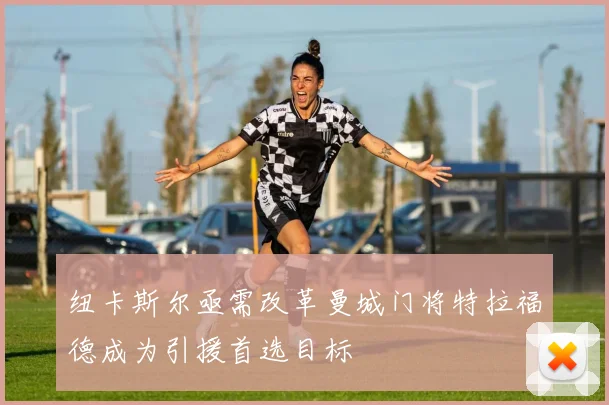 纽卡斯尔亟需改革曼城门将特拉福德成为引援首选目标