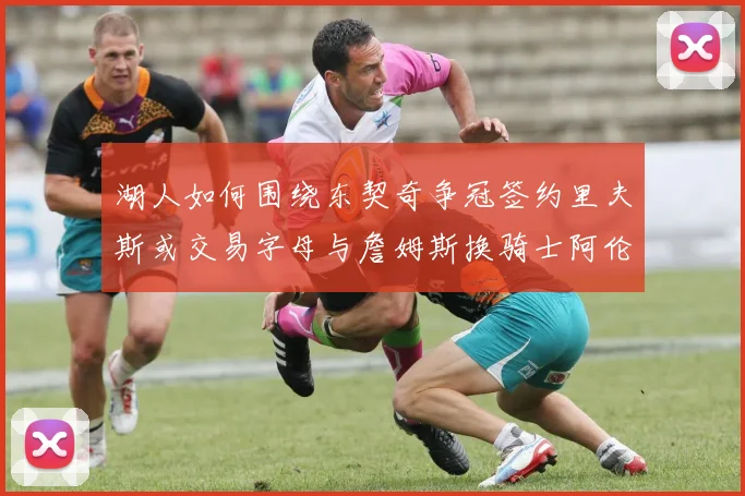 湖人如何围绕东契奇争冠签约里夫斯或交易字母与詹姆斯换骑士阿伦
